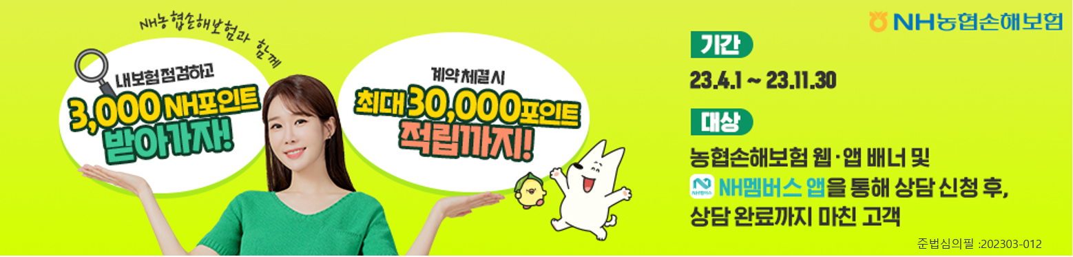 
NH농협손해보험,
NH농협손해보험과 함께 내 보험 점검하고 3,000 NH포인트 받아가자! 계약 체결 시 최대 30,000포인트 적립까지!,
기간: 23.4.1~23.11.30,
대상: 농협손해보험 웹/앱 배너 및 NH멤버스 앱을 통해 상담 신청 후 상담 완료까지 마친 고객
준법심의필: 202303-012
 2023-04-01 ~ 2023-11-30