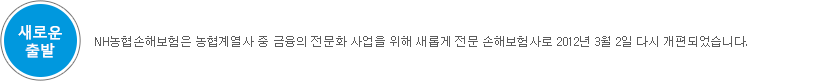 새로운 출발 : NH농협손해보험은 농협계열사 중 금융의 전문화 사업을 위해 새롭게 전문 손해보험사로 2012년 3월 2일 다시 개편되었습니다.