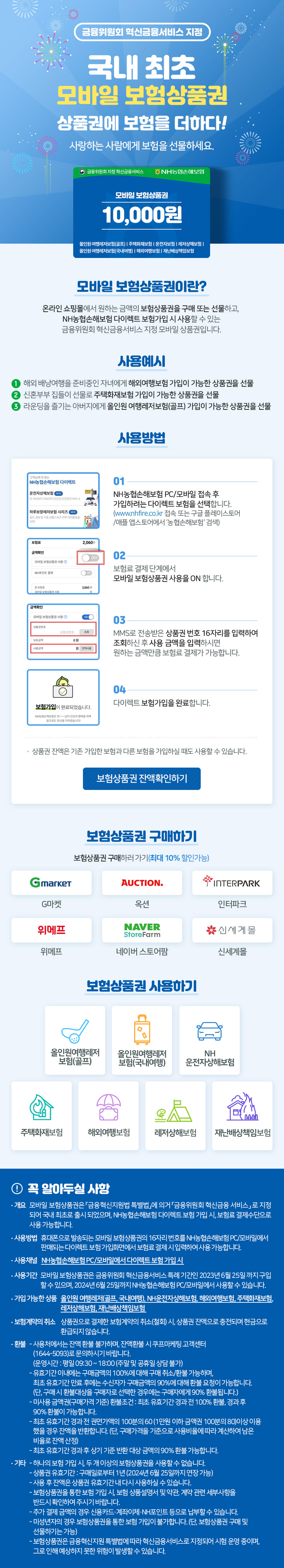 금융위원회 혁신금융서비스 지정 국내최초 모바일 보험상품권 상품권에 보험을 더하다! 사랑하는 사람에게 보험을 선물하세요. 모바일 상품권 10,000원, 올인원여행레저보험(골프)/주택화자보험/운전자보험/레저상해보험/올인원여행레저보험(국내여행)/해외여행보험/재난배상보험모바일 보험상품권이란? 온라인 쇼핑물에서 원하는 금액의 보험상품권을 구매 또는 선물하고, NH농협손해보험 다이렉트 보함가입 시 사용할 수 있는 금융위원회 혁신금융서비스 지정모바일 상품권입니다. 사용예시 1.해외 배낭여행을 준비중인 자녀에게 해외여행보험 가입이 가능한 상품권을 선물 2. 신혼부부 집들이 선물로 주택화재보험 가입이 가능한 상품권을 선물 3. 라운딩을 즐기는 아버지에게 올인원 여행레저보험(골프)가입이 가능한 상품권을 선물
모바일 보험상품권이란? 온라인 쇼핑물에서 원하는 금액의 보험상품권을 구매 또는 선물하고, NH농협손해보험 다이렉트 보함가입 시 사용할 수 있는 금융위원회 혁신금융서비스 지정모바일 상품권입니다. 사용예시 1.해외 배낭여행을 준비중인 자녀에게 해외여행보험 가입이 가능한 상품권을 선물 2. 신혼부부 집들이 선물로 주택화재보험 가입이 가능한 상품권을 선물 3. 라운딩을 즐기는 아버지에게 올인원 여행레저보험(골프)가입이 가능한 상품권을 선물
사용방법
1. NH농협손해보험 PC/모바일 접속후 가입하려는 다이렉트 보험을 선택합니다. (www.nhfire.co.kr 접속 또는 구글 플레이스토어/애플앱스토어에서 '농협손해보험' 검색)
2. 보험료 결제단계에서 모바일 보험상품권 사용을 ON 합니다.
3. MMS로 전송받은 상품권 번호 16자리를 입력하여 조회하신 후 사용금액을 입력하시면 원하는 금액만큼 보험료 결제가 가능합니다.
4. 다이렉트 보험가입을 완료합니다.
- 상품권 잔액은 기존 가입한 보험과 다른보험을 가입하실때도 사용할 수 있습니다.
 보험상품권잔액확인하기
보험상품권 구매하기 보험상품권 구매하러가기(최대 10% 할인가능) G마켓, 옥션, 인터파크,위메프, 네이버스토어팜, 신세계몰
보험상품권사용하기 
올인원 어행레저 보험(골프), 올인원 여행레저보험(국내여행), NH 운전자상해보험, 주택화재보험, 해외여행보험,레저상해보험, 재난배상책임보험.
꼭 알아두실 사항
* 개요 : 모바일 보험상품권은 '금융혁신지원법 특별법'에 의거 '금융위원회 혁신금융서비스' 로 지정되어 국내 최초로 출시되었으며, NH농협손해보험 다이렉트 보험 가입시, 보험료 결제 수단으로 사용 가능합니다.
* 사용방법: 휴대폰으로 발송되는 모바일 보험상품권의 16자리 번호를 NH농협손해보험 PC/모바일에서 판매되는 다이렉트 보험 가입화면에서 보험료 결제시 입력하여 사용가능합니다.
* 사용체널 : NH 농협손해보험 PC/모바일에서 다이렉트  보험가입시
* 사용기간 : 모바일 보험상품권은 금융위원회 혁신금융소비스 특례 기간인 2023년 6월  25일 까지 구입할수 있으며, 2024년 6월 25일 까지 NH농협손해보험 PC/모바일에서 사용할 수 있습니다.
* 가입 가능한 상품 : 올인원 어행레저 보험(골프), 올인원 여행레저보험(국내여행), NH 운전자상해보험, 주택화재보험, 해외여행보험,레저상해보험, 재난배상책임보험.
* 보험계약의 취소 : 상품권으로 결제한 보험계약시의 취소(철회)시. 상품권 잔액으로 출전되며 현금으로 환급되지 않습니다.
* 환불 - 사용처에서는 잔액 환불 불가하며, 잔액환불 시 쿠프마케팅 고객센터(1644-5093)로 분의 하시기 바랍니다. 운영시간: 평일 09:30 ~18:00(주말 및 공유일 상담 불가)
- 유효기간 이내에는 구매금액의 100%에 대해 구매 취소/환불 가능하며, 최초 유효기간 만료 후에는 수신자가 구매금액의 90% 대해 환불 요청이 가능합니다. (단, 구매시 환불 대상을 구매자로 선택한 경우 구매자에게 90% 환불 됩니다)
- 미사용금액(구매가격 기준) 환불 조건:최초 유효기간 경과전 100% 환불, 경과후 90% 환불이 가능합니다.
- 최초 유효기간 경과 전 권면가액의 100번의 60(1만원 이하 금액의 100분의 80)이상 이용했을 경우 잔액을 반환합니다. (단 구매가격을 기준으로 사용비율에 따라 계산하여 남은 비율로 잔액 산정)
- 최초 유효기간 경과후 상기 기준 반환대상 금액의 90% 환불 가능합니다.
*기타 - 하나의 보험 가입시, 두개 이상의 보험상품권을 사용할수 없습니다.
- 상품권 유효기간 : 구매일로부터1년(2024년 6월 25일 까지 연장가능)
- 사용후 잔액은 상품권 유효기간내 다시 사용하실수 있습니다.
- 보험상품권을 통한 보험가입시, 보험 상품설명서 및 약관, 계약 관련 세부사항을 반드시 확인하여 주시기 바랍니다
- 추가 결제 금액의 경우 신용카드/계좌/NH포인트 등은 납부할 수 있습니다.
- 미성년자의 경우  보험상품권을 통한 보험 가입이 불가능합니다.(단 보험상품권 구매 및 선물하기는 가능)
- 보험상품권 금융혁신지원 특별법에 따라 혁신 금융서비스로 지정되어 시험 운영중이며, 그로 인해 예상하지 못한 위혐이 발생할수 있습니다.