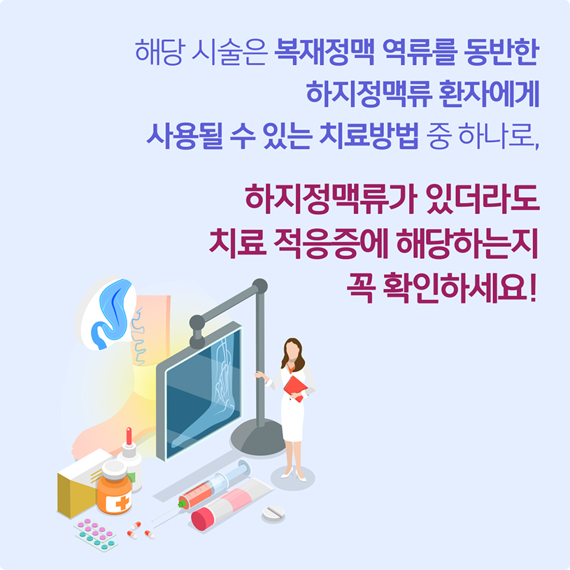해당 시술은 복재정맥 역류를 동반한 하지정맥류 환자에게 사용될 수 있는 치료방법 중 하나로, 하지정맥류가 있더라도 치료 적응증에 해당하는지 꼭 확인하세요!
