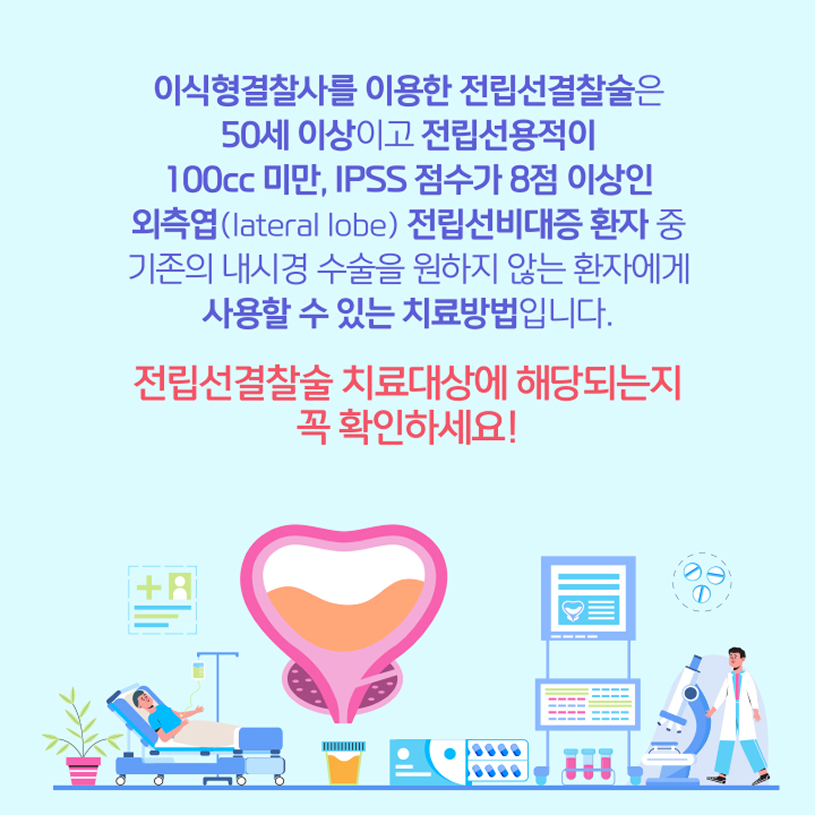 이식형결찰사를 이용한 전립선결찰술은 50세이상이고 전립선용적이 100cc미만, IPSS점수가 8점 이상인 외측엽(lateral lobe) 전립선비대증 환잔 중 기존의 내시경 수수을 원하지 않는 환자에게 사용할 수 있는 치료방법이다.전립선결찰술 치료대상에 해당되는지 꼭 확인하세요!
